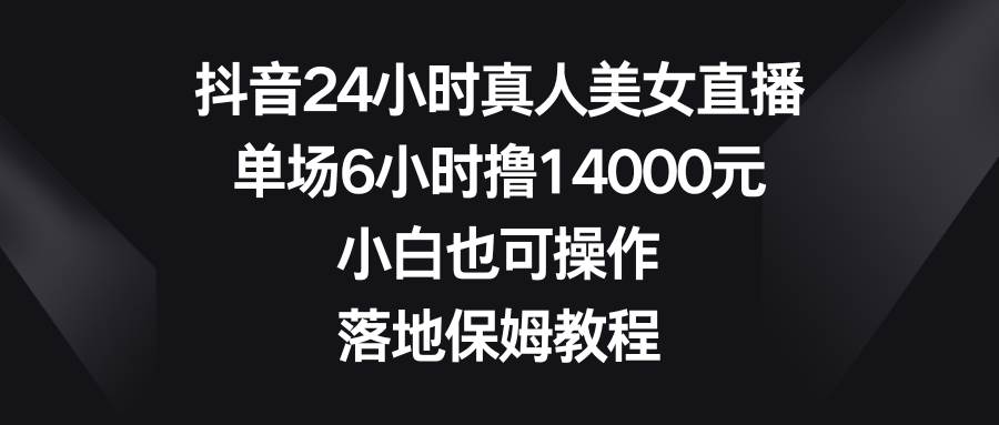 抖音24小时真人美女直播，单场6小时撸14000元，小白也可操作，落地保姆教程-zsff