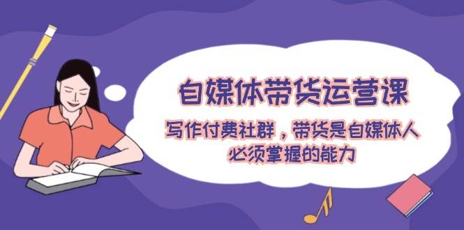 自媒体带货运营课：写作付费社群，带货是自媒体人必须掌握的能力-zsff
