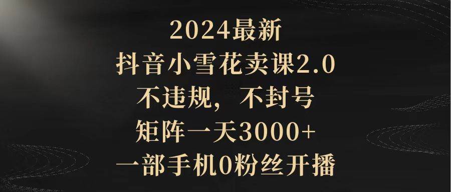 2024最新抖音小雪花卖课2.0 不违规 不封号 矩阵一天3000+一部手机0粉丝开播-zsff