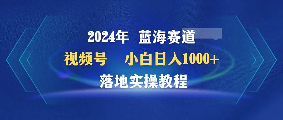 2024年蓝海赛道 视频号  小白日入1000+ 落地实操教程-zsff