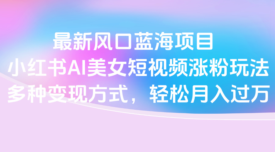 最新风口蓝海项目，小红书AI美女短视频涨粉玩法，多种变现方式轻松月入过万-zsff