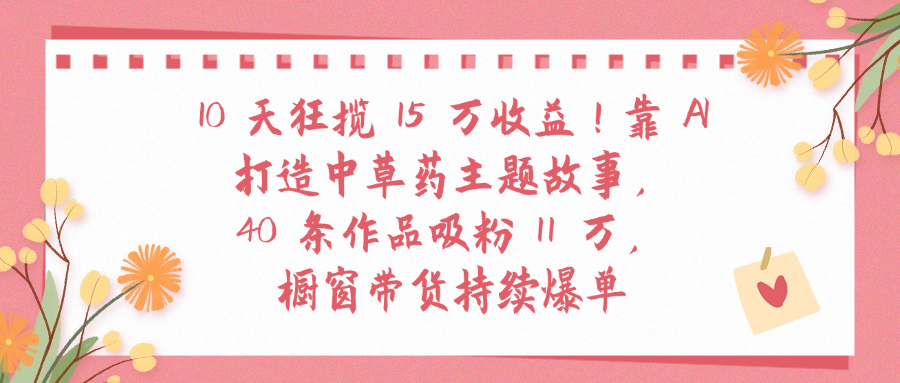 10天狂揽 15 万收益!靠 A打造中草药主题故事40 条作品吸粉11万橱窗带货持续爆单-zsff