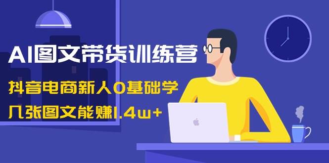 AI图文带货训练营：抖音电商新人0基础学，几张图文能赚1.4w+-zsff