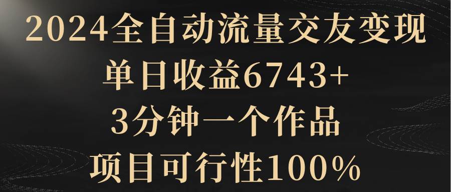 2024全自动流量交友变现，单日收益6743+，3分钟一个作品，项目可行性100%-zsff