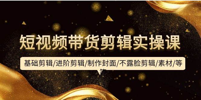 短视频带货剪辑实操课：基础剪辑/进阶剪辑/制作封面/不露脸剪辑/素材/等等-zsff