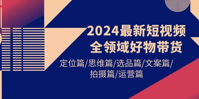 2024最新短视频全领域好物带货 定位篇/思维篇/选品篇/文案篇/拍摄篇/运营篇-zsff