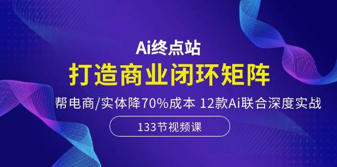 Ai终点站，打造商业闭环矩阵，帮电商/实体降70%成本，12款Ai联合深度实战-zsff